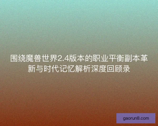 围绕魔兽世界2.4版本的职业平衡副本革新与时代记忆解析深度回顾录