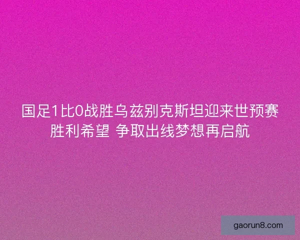 国足1比0战胜乌兹别克斯坦迎来世预赛胜利希望 争取出线梦想再启航