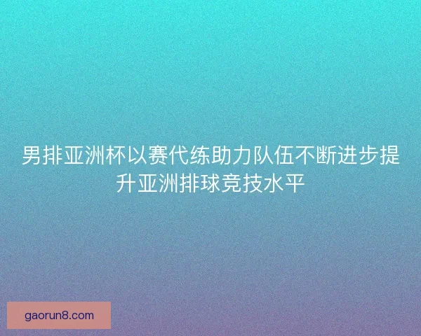 男排亚洲杯以赛代练助力队伍不断进步提升亚洲排球竞技水平 男排亚洲杯以赛代练助力队伍不断进步提升亚洲排球竞技水平