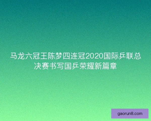 马龙六冠王陈梦四连冠2020国际乒联总决赛书写国乒荣耀新篇章 马龙六冠王陈梦四连冠2020国际乒联总决赛书写国乒荣耀新篇章
