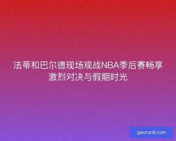 法蒂和巴尔德现场观战NBA季后赛畅享激烈对决与假期时光