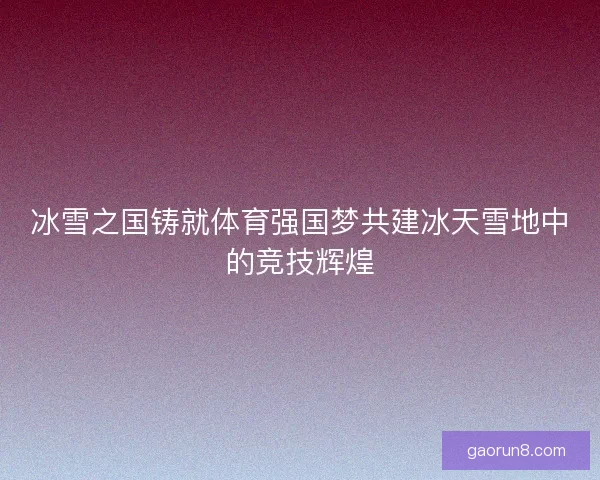冰雪之国铸就体育强国梦共建冰天雪地中的竞技辉煌
