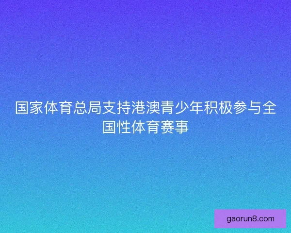 国家体育总局支持港澳青少年积极参与全国性体育赛事 国家体育总局支持港澳青少年积极参与全国性体育赛事