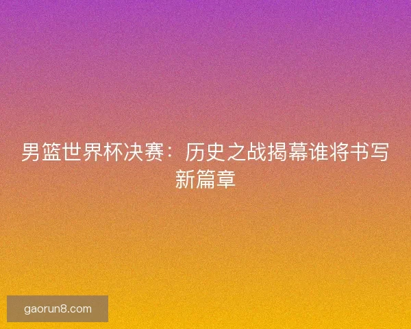 男篮世界杯决赛：历史之战揭幕谁将书写新篇章