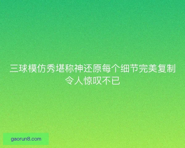 三球模仿秀堪称神还原每个细节完美复制令人惊叹不已