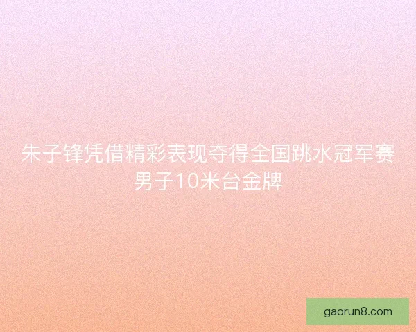朱子锋凭借精彩表现夺得全国跳水冠军赛男子10米台金牌