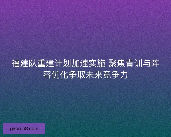 福建队重建计划加速实施 聚焦青训与阵容优化争取未来竞争力