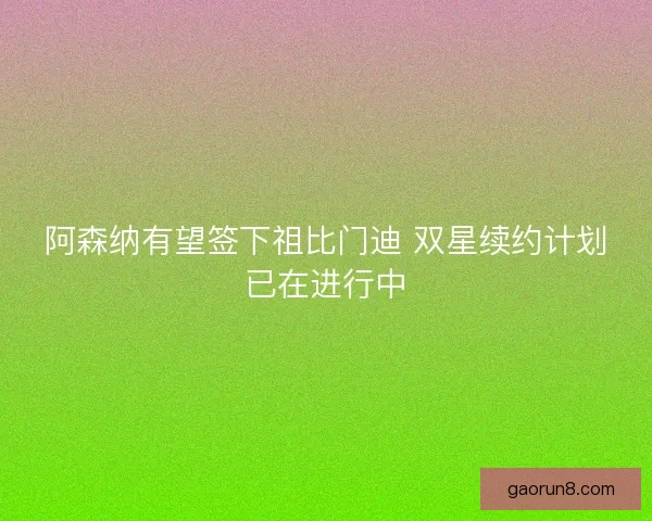 阿森纳有望签下祖比门迪 双星续约计划已在进行中