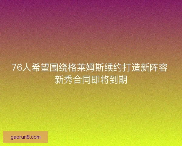 76人希望围绕格莱姆斯续约打造新阵容 新秀合同即将到期