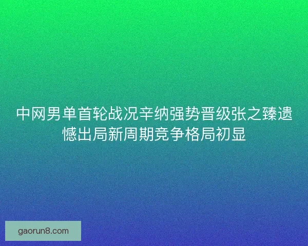中网男单首轮战况辛纳强势晋级张之臻遗憾出局新周期竞争格局初显