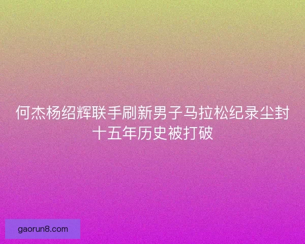何杰杨绍辉联手刷新男子马拉松纪录尘封十五年历史被打破