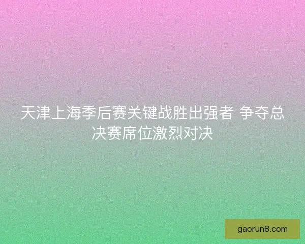 天津上海季后赛关键战胜出强者 争夺总决赛席位激烈对决