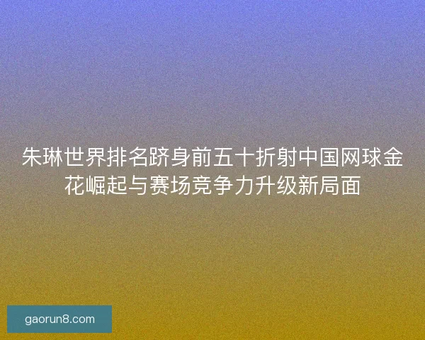 朱琳世界排名跻身前五十折射中国网球金花崛起与赛场竞争力升级新局面