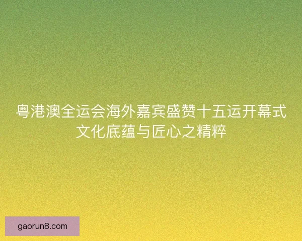 粤港澳全运会海外嘉宾盛赞十五运开幕式文化底蕴与匠心之精粹 粤港澳全运会海外嘉宾盛赞十五运开幕式文化底蕴与匠心之精粹