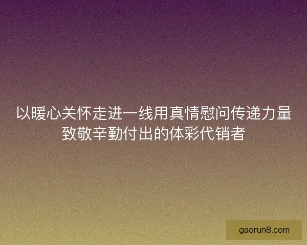 以暖心关怀走进一线用真情慰问传递力量致敬辛勤付出的体彩代销者 以暖心关怀走进一线用真情慰问传递力量致敬辛勤付出的体彩代销者