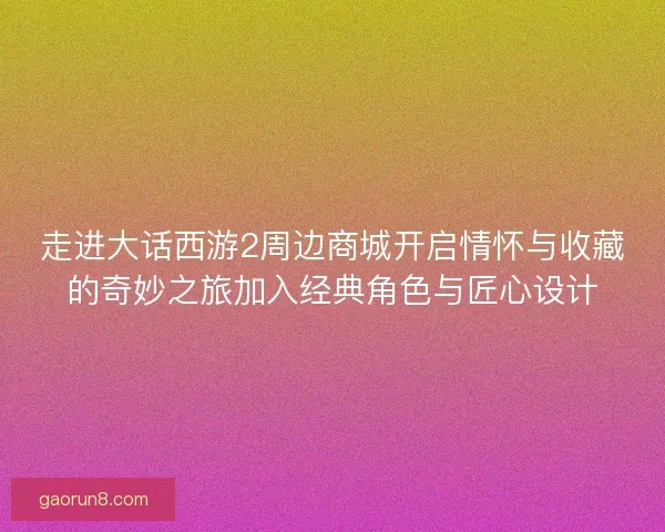 走进大话西游2周边商城开启情怀与收藏的奇妙之旅加入经典角色与匠心设计 走进大话西游2周边商城开启情怀与收藏的奇妙之旅加入经典角色与匠心设计