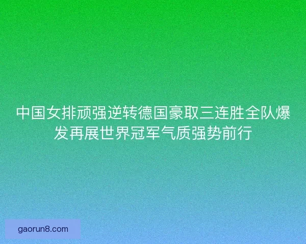 中国女排顽强逆转德国豪取三连胜全队爆发再展世界冠军气质强势前行