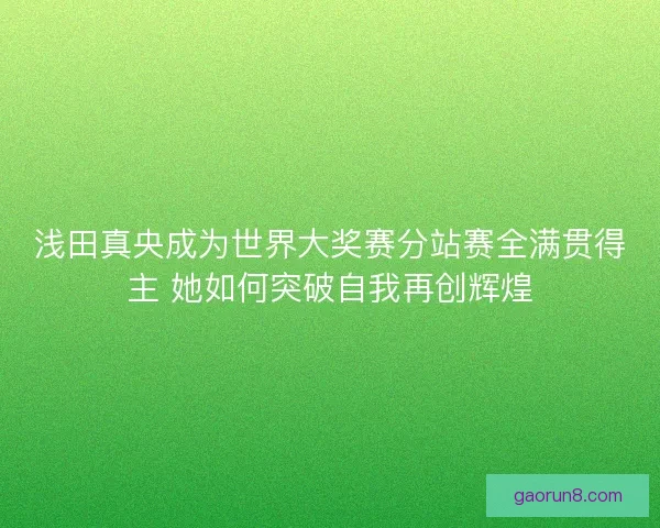 浅田真央成为世界大奖赛分站赛全满贯得主 她如何突破自我再创辉煌