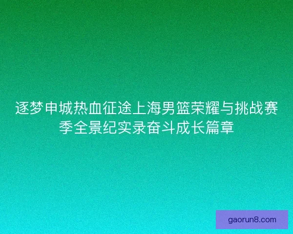 逐梦申城热血征途上海男篮荣耀与挑战赛季全景纪实录奋斗成长篇章