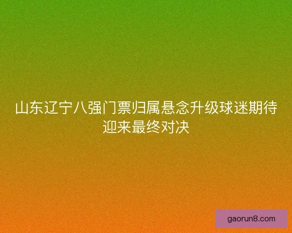 山东辽宁八强门票归属悬念升级球迷期待迎来最终对决 山东辽宁八强门票归属悬念升级球迷期待迎来最终对决