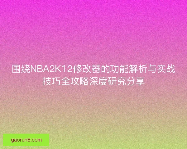 围绕NBA2K12修改器的功能解析与实战技巧全攻略深度研究分享