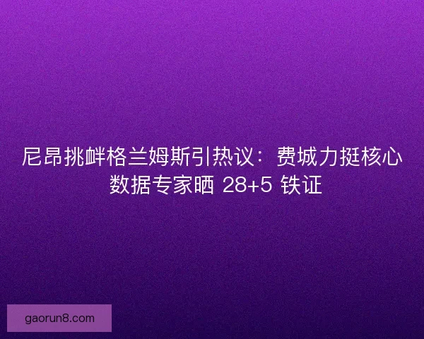 尼昂挑衅格兰姆斯引热议：费城力挺核心 数据专家晒 28+5 铁证