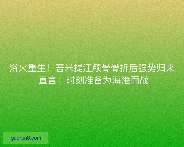 浴火重生！吾米提江颅骨骨折后强势归来 直言：时刻准备为海港而战