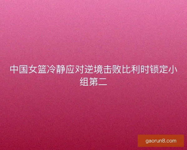 中国女篮冷静应对逆境击败比利时锁定小组第二