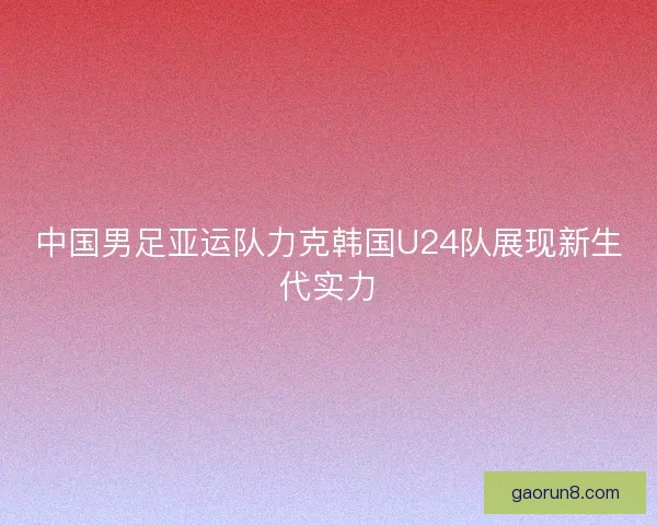 中国男足亚运队力克韩国U24队展现新生代实力 中国男足亚运队力克韩国U24队展现新生代实力