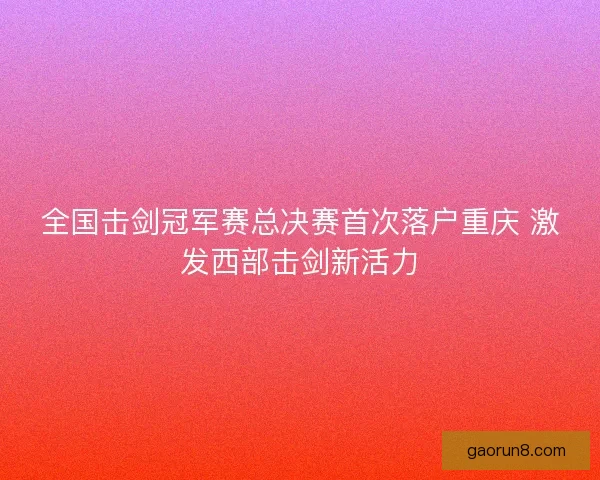 全国击剑冠军赛总决赛首次落户重庆 激发西部击剑新活力